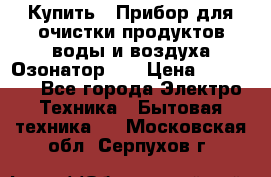 Купить : Прибор для очистки продуктов,воды и воздуха.Озонатор    › Цена ­ 25 500 - Все города Электро-Техника » Бытовая техника   . Московская обл.,Серпухов г.